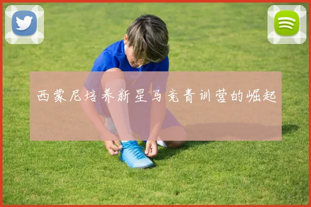 西蒙尼培养新星马竞青训营的崛起