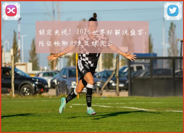 锁定央视！2026世界杯解说盛宴，陪你畅聊北美足球风云