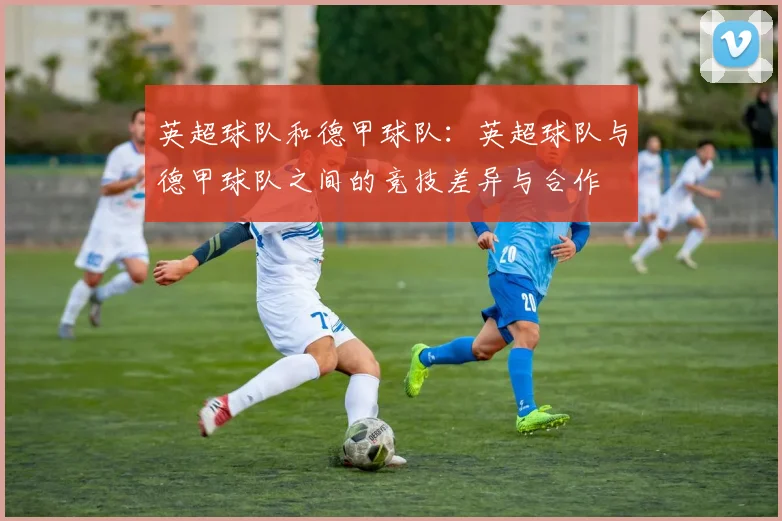 英超球队和德甲球队:英超球队与德甲球队之间的竞技差异与合作